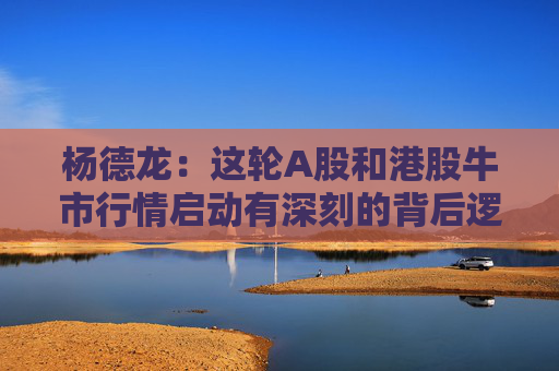 杨德龙：这轮A股和港股牛市行情启动有深刻的背后逻辑
