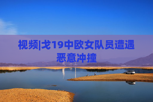 视频|戈19中欧女队员遭遇恶意冲撞