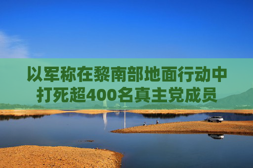 以军称在黎南部地面行动中打死超400名真主党成员