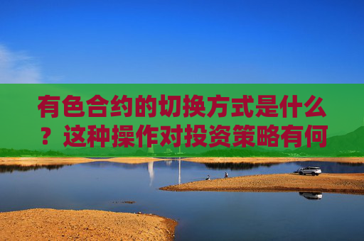 有色合约的切换方式是什么？这种操作对投资策略有何影响？