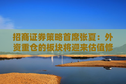 招商证券策略首席张夏：外资重仓的板块将迎来估值修复 主要包含这些板块