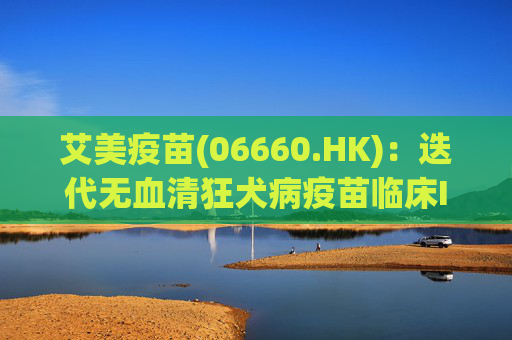 艾美疫苗(06660.HK)：迭代无血清狂犬病疫苗临床III期数据揭盲达到临床预设目标，免疫原性和安全性良好