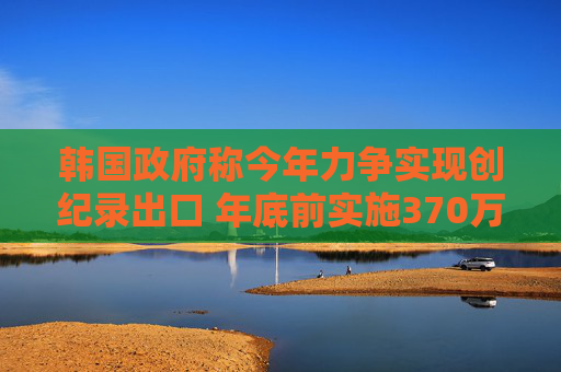 韩国政府称今年力争实现创纪录出口 年底前实施370万亿韩元贸易融资