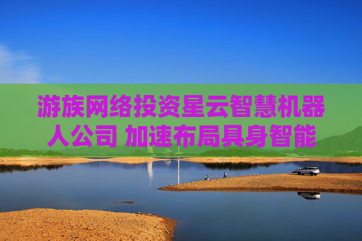 游族网络投资星云智慧机器人公司 加速布局具身智能领域