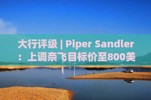 大行评级 | Piper Sandler：上调奈飞目标价至800美元 评级上调至“增持”
