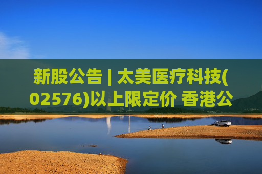 新股公告 | 太美医疗科技(02576)以上限定价 香港公开发售获156.33倍认购