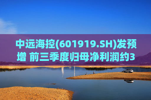 中远海控(601919.SH)发预增 前三季度归母净利润约381.21亿元 同比增约72.72%