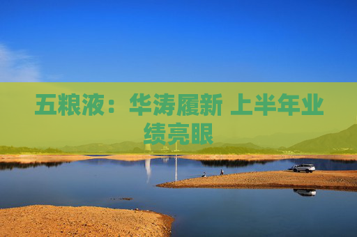 五粮液：华涛履新 上半年业绩亮眼