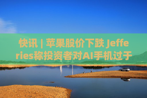 快讯 | 苹果股价下跌 Jefferies称投资者对AI手机过于乐观