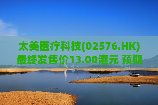 太美医疗科技(02576.HK)最终发售价13.00港元 预期10月8日开始买卖
