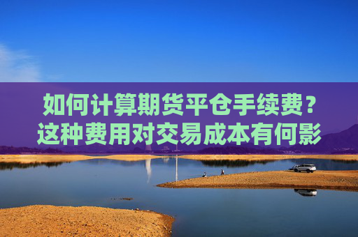 如何计算期货平仓手续费？这种费用对交易成本有何影响？