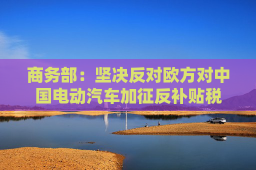 商务部：坚决反对欧方对中国电动汽车加征反补贴税