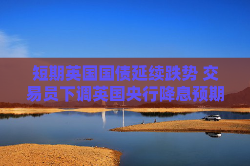 短期英国国债延续跌势 交易员下调英国央行降息预期