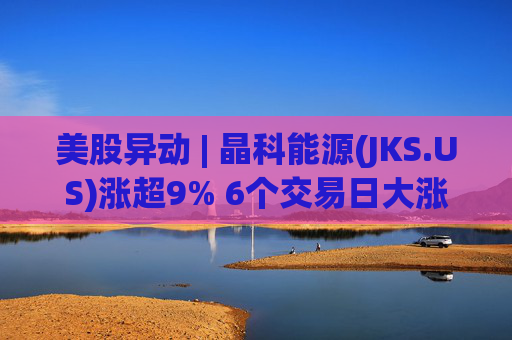 美股异动 | 晶科能源(JKS.US)涨超9% 6个交易日大涨近35% 海外市场稳定增长