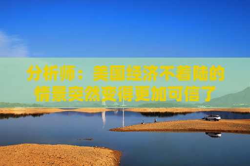 分析师：美国经济不着陆的情景突然变得更加可信了