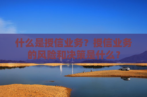 什么是授信业务？授信业务的风险和决策是什么？