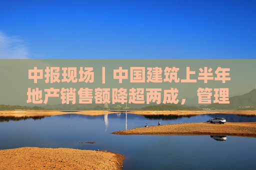 中报现场｜中国建筑上半年地产销售额降超两成，管理层称房开投资预算占3/4