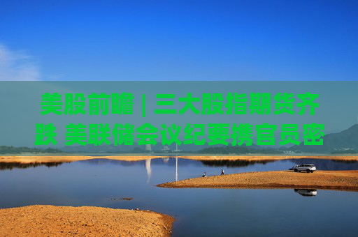 美股前瞻 | 三大股指期货齐跌 美联储会议纪要携官员密集讲话来袭