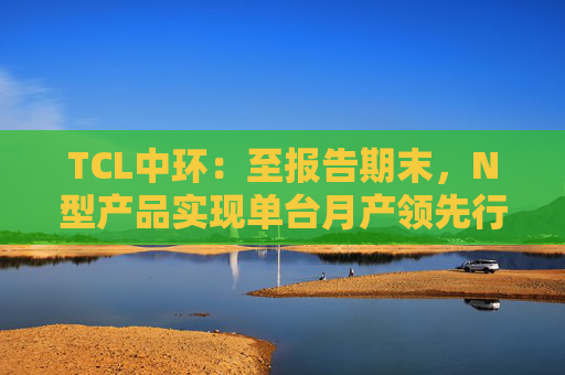 TCL中环：至报告期末，N型产品实现单台月产领先行业次优约12.3%、公斤出片数领先行业次优约1.15片