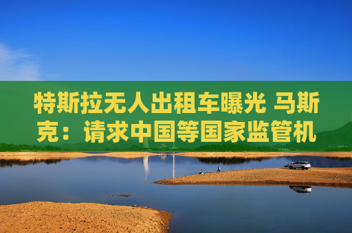 特斯拉无人出租车曝光 马斯克：请求中国等国家监管机构批准FSD监督版