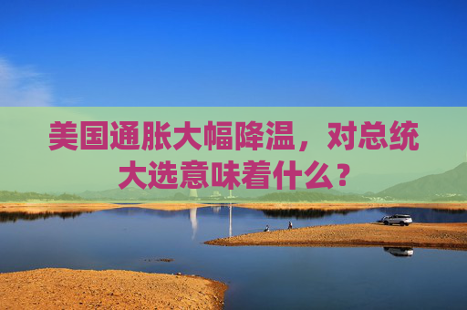 美国通胀大幅降温，对总统大选意味着什么？