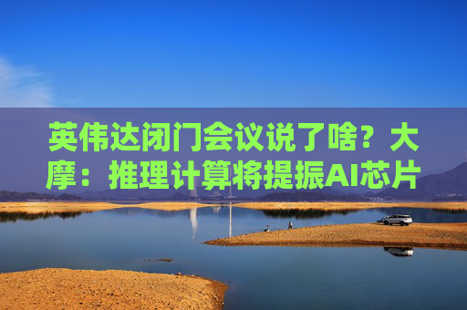 英伟达闭门会议说了啥？大摩：推理计算将提振AI芯片长期需求