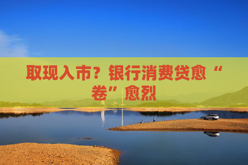 取现入市？银行消费贷愈“卷”愈烈