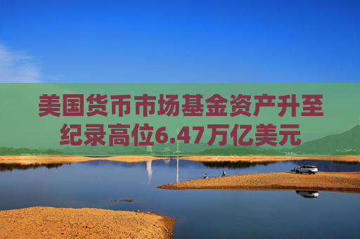 美国货币市场基金资产升至纪录高位6.47万亿美元