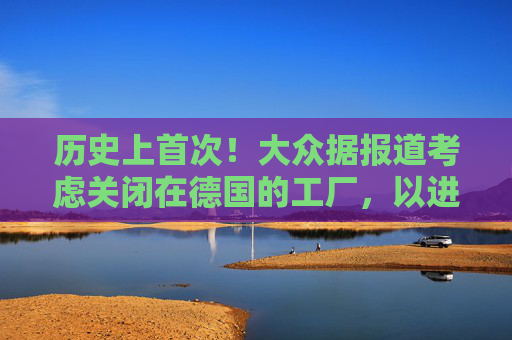 历史上首次！大众据报道考虑关闭在德国的工厂，以进一步削减成本