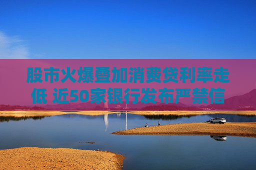 股市火爆叠加消费贷利率走低 近50家银行发布严禁信贷资金流入股市声明