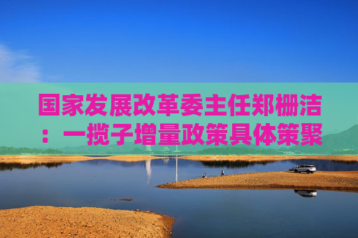 国家发展改革委主任郑栅洁：一揽子增量政策具体策聚焦五个方面