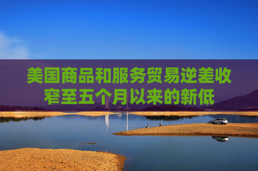 美国商品和服务贸易逆差收窄至五个月以来的新低