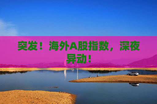 突发！海外A股指数，深夜异动！