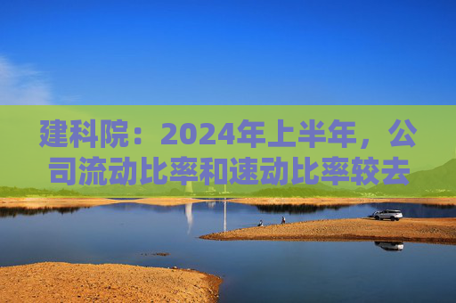 建科院：2024年上半年，公司流动比率和速动比率较去年同期基本持平，整体风险可控