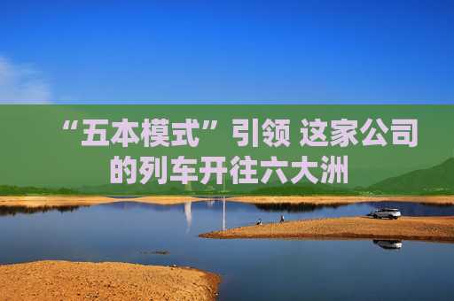 “五本模式”引领 这家公司的列车开往六大洲