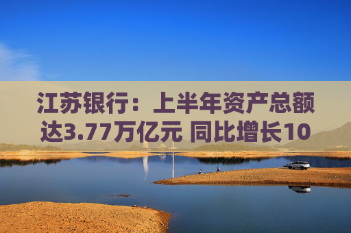 江苏银行：上半年资产总额达3.77万亿元 同比增长10.80%