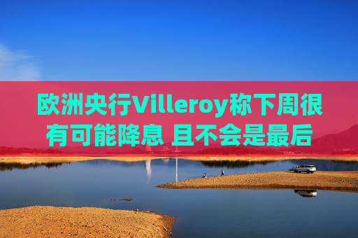 欧洲央行Villeroy称下周很有可能降息 且不会是最后一次