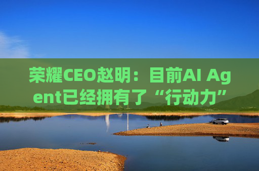 荣耀CEO赵明：目前AI Agent已经拥有了“行动力”