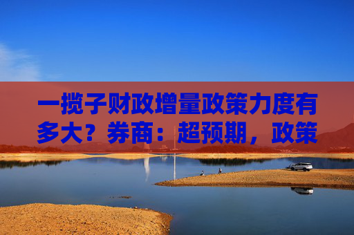 一揽子财政增量政策力度有多大？券商：超预期，政策工具体量或超5万亿