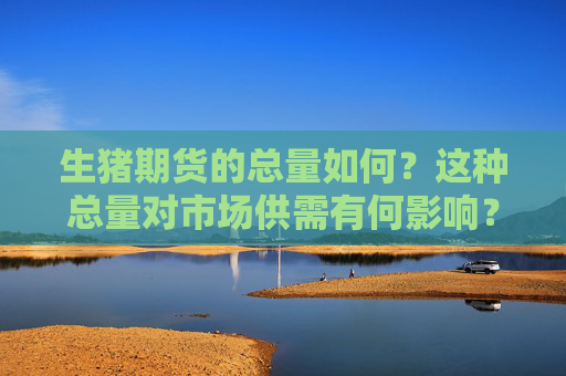 生猪期货的总量如何？这种总量对市场供需有何影响？