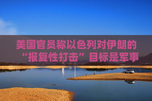 美国官员称以色列对伊朗的“报复性打击”目标是军事及能源设施