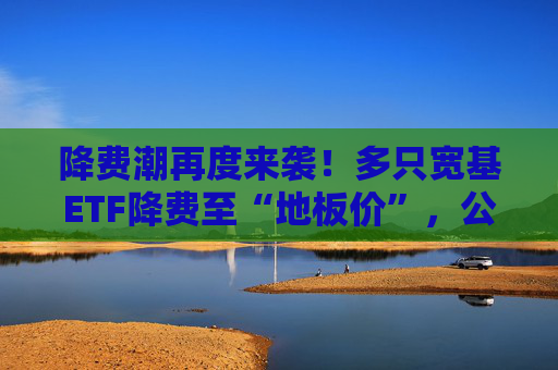 降费潮再度来袭！多只宽基ETF降费至“地板价”，公募基金抢客忙
