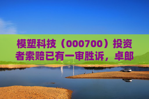 模塑科技（000700）投资者索赔已有一审胜诉，卓郎智能（600545）索赔案持续推进