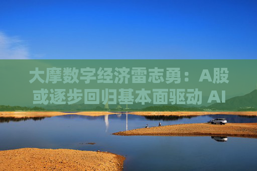 大摩数字经济雷志勇：A股或逐步回归基本面驱动 AI产业链景气度维持向好
