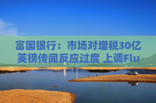 富国银行：市场对增税30亿英镑传闻反应过度 上调Flutter评级至“增持”