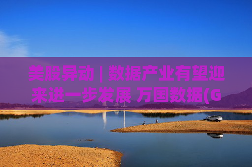 美股异动 | 数据产业有望迎来进一步发展 万国数据(GDS.US)涨超5%