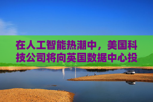 在人工智能热潮中，美国科技公司将向英国数据中心投资超过80亿美元