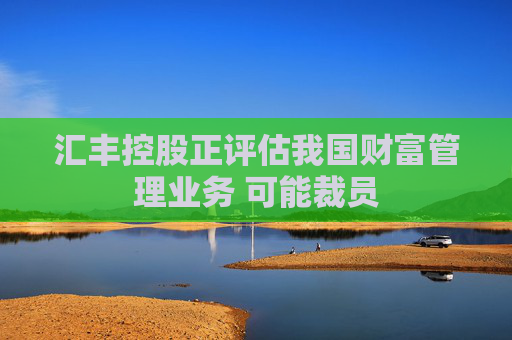 汇丰控股正评估我国财富管理业务 可能裁员
