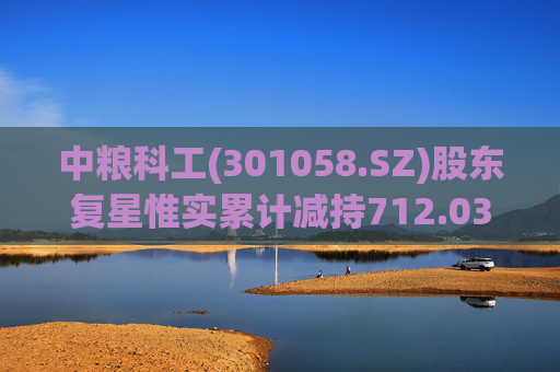中粮科工(301058.SZ)股东复星惟实累计减持712.03万股