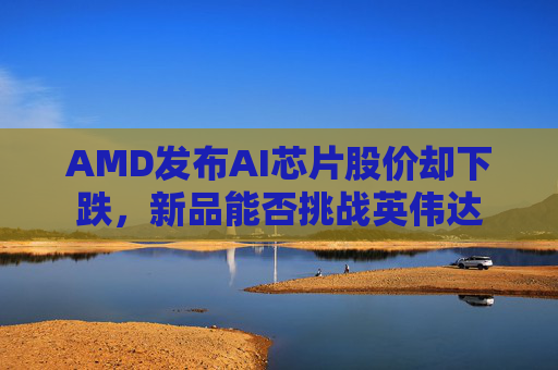 AMD发布AI芯片股价却下跌，新品能否挑战英伟达